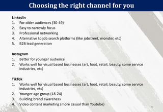 Choosing the right channel for you
79
LinkedIn
1. For older audiences (30-49)
2. Easy to narrowly focus
3. Professional networking
4. Alternative to job search platforms (like jobstreet, monster, etc)
5. B2B lead generation
Instagram
1. Better for younger audience
2. Works well for visual based businesses (art, food, retail, beauty, some service
industries, etc)
TikTok
1. Works well for visual based businesses (art, food, retail, beauty, some service
industries, etc)
2. Younger age group (18-24)
3. Building brand awareness
4. Video content marketing (more casual than Youtube)
 