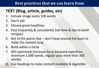Best practices that we can learn from
99
TEXT (Blog, article, guides, etc)
1. Include image every 100 words
2. Don’t sell
3. Choose great headlines
4. Post frequently & consistently (set time & day to build
intrigue)
5. Get to the points fast – don’t beat around the bush to
make the content long
6. Build within a niche
7. SEO optimized (increase focus keyword repetition,
minimum 1,000 words, regular post more than 300
words)
8. Use headings to make content readable & digestible
 