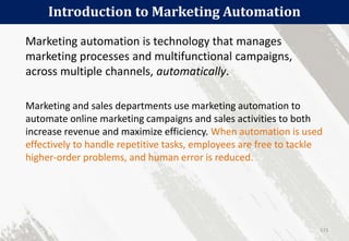 Introduction to Marketing Automation
173
Marketing automation is technology that manages
marketing processes and multifunctional campaigns,
across multiple channels, automatically.
Marketing and sales departments use marketing automation to
automate online marketing campaigns and sales activities to both
increase revenue and maximize efficiency. When automation is used
effectively to handle repetitive tasks, employees are free to tackle
higher-order problems, and human error is reduced.
 