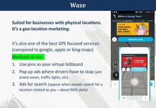 Waze
Suited for businesses with physical locations.
It’s a geo-location marketing.
It’s also one of the best GPS focused services
(compared to google, apple or bing maps)
Methods to use:
1. Use pins as your virtual billboard
2. Pop up ads where drivers have to stop (jam
prone zones, traffic lights, etc)
3. Ads for search (appear when people search for a
location related to you – about RM5 daily)
 