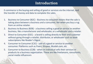 Introduction
E-commerce is the buying and selling of good or services via the internet, and
the transfer of money and data to complete the sales.
1. Business to Consumer (B2C) - Business to consumer means that the sale is
taking place between a business and a consumer, like when you buy a rug
from an online retailer.
2. Business to Business (B2B) - a business selling a good or service to another
business, like a manufacturer and wholesaler, or a wholesaler and a retailer.
3. Direct to Consumer (D2C) - a brand is selling directly to their end customer
without going through a retailer, distributor, or wholesaler such as book
subscriptions like Reader’s Digest
4. Consumer to Consumer (C2C) - sale of a good or service to another
consumer. Platforms such as Fiverr, Shopee, Mudah.com, etc
5. Consumer to Business (C2B) - when an individual sells their services or
products to a business organization. These are like freelancers, consultants,
social media influencers
 