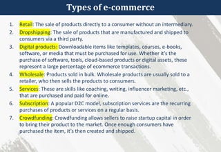 Types of e-commerce
1. Retail: The sale of products directly to a consumer without an intermediary.
2. Dropshipping: The sale of products that are manufactured and shipped to
consumers via a third party.
3. Digital products: Downloadable items like templates, courses, e-books,
software, or media that must be purchased for use. Whether it’s the
purchase of software, tools, cloud-based products or digital assets, these
represent a large percentage of ecommerce transactions.
4. Wholesale: Products sold in bulk. Wholesale products are usually sold to a
retailer, who then sells the products to consumers.
5. Services: These are skills like coaching, writing, influencer marketing, etc.,
that are purchased and paid for online.
6. Subscription: A popular D2C model, subscription services are the recurring
purchases of products or services on a regular basis.
7. Crowdfunding: Crowdfunding allows sellers to raise startup capital in order
to bring their product to the market. Once enough consumers have
purchased the item, it’s then created and shipped.
 
