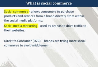 What is social commerce
Social commerce - allows consumers to purchase
products and services from a brand directly, from within
the social media platforms.
Social media marketing - used by brands to drive traffic to
their websites.
Direct to Consumer (D2C) – brands are trying more social
commerce to avoid middlemen
 