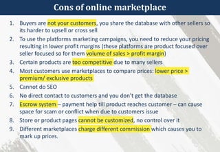 Cons of online marketplace
1. Buyers are not your customers, you share the database with other sellers so
its harder to upsell or cross sell
2. To use the platforms marketing campaigns, you need to reduce your pricing
resulting in lower profit margins (these platforms are product focused over
seller focused so for them volume of sales > profit margin)
3. Certain products are too competitive due to many sellers
4. Most customers use marketplaces to compare prices: lower price >
premium/ exclusive products
5. Cannot do SEO
6. No direct contact to customers and you don’t get the database
7. Escrow system – payment help till product reaches customer – can cause
space for scam or conflict when due to customers issue
8. Store or product pages cannot be customized, no control over it
9. Different marketplaces charge different commission which causes you to
mark up prices.
 