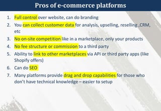 Pros of e-commerce platforms
1. Full control over website, can do branding
2. You can collect customer data for analysis, upselling, reselling ,CRM,
etc
3. No on-site competition like in a marketplace, only your products
4. No fee structure or commission to a third party
5. Ability to link to other marketplaces via API or third party apps (like
Shopify offers)
6. Can do SEO
7. Many platforms provide drag and drop capabilities for those who
don’t have technical knowledge – easier to setup
 