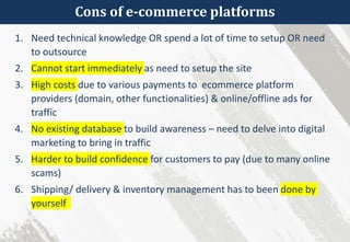 Cons of e-commerce platforms
1. Need technical knowledge OR spend a lot of time to setup OR need
to outsource
2. Cannot start immediately as need to setup the site
3. High costs due to various payments to ecommerce platform
providers (domain, other functionalities) & online/offline ads for
traffic
4. No existing database to build awareness – need to delve into digital
marketing to bring in traffic
5. Harder to build confidence for customers to pay (due to many online
scams)
6. Shipping/ delivery & inventory management has to been done by
yourself
 