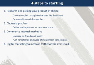 4 steps to starting
1. Research and picking your product of choice
Choose supplier through online sites like SaveValue
Or manually search for supplier
2. Choose a platform
Online marketplace or e-commerce store
3. Commence internal marketing
Leverage on friends and family
Push for referrals and word of mouth from connections
4. Digital marketing to increase traffic for the items sold
 
