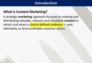 What Is Content Marketing?
A strategic marketing approach focused on creating and
distributing valuable, relevant and consistent content to
attract and retain a clearly-defined audience — and,
ultimately, to drive profitable customer action.
Introduction
27
 