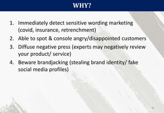 WHY?
88
1. Immediately detect sensitive wording marketing
(covid, insurance, retrenchment)
2. Able to spot & console angry/disappointed customers
3. Diffuse negative press (experts may negatively review
your product/ service)
4. Beware brandjacking (stealing brand identity/ fake
social media profiles)
 
