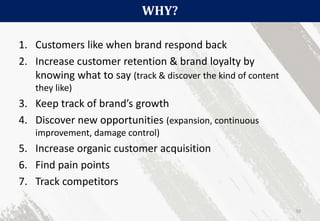 WHY?
92
1. Customers like when brand respond back
2. Increase customer retention & brand loyalty by
knowing what to say (track & discover the kind of content
they like)
3. Keep track of brand’s growth
4. Discover new opportunities (expansion, continuous
improvement, damage control)
5. Increase organic customer acquisition
6. Find pain points
7. Track competitors
 