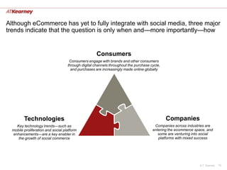 Although eCommerce has yet to fully integrate with social media, three major
trends indicate that the question is only when and—more importantly—how


                                                     Consumers
                                     Consumers engage with brands and other consumers
                                    through digital channels throughout the purchase cycle,
                                      and purchases are increasingly made online globally




         Technologies                                                                         Companies
    Key technology trends—such as                                                      Companies across industries are
  mobile proliferation and social platform                                            entering the ecommerce space, and
  enhancements—are a key enabler in                                                      some are venturing into social
     the growth of social commerce                                                       platforms with mixed success




                                                                                                               A.T. Kearney   10
 