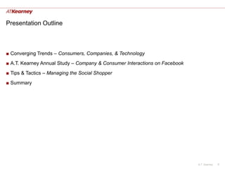 Presentation Outline



■ Converging Trends – Consumers, Companies, & Technology
■ A.T. Kearney Annual Study – Company & Consumer Interactions on Facebook
■ Tips & Tactics – Managing the Social Shopper
■ Summary




                                                                            A.T. Kearney   8
 