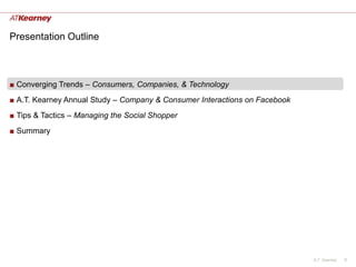 Presentation Outline



■ Converging Trends – Consumers, Companies, & Technology
■ A.T. Kearney Annual Study – Company & Consumer Interactions on Facebook
■ Tips & Tactics – Managing the Social Shopper
■ Summary




                                                                            A.T. Kearney   9
 