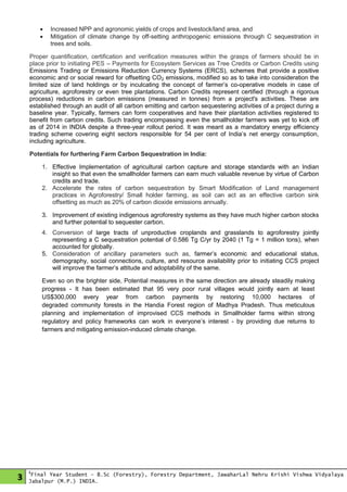 3
1
Final Year Student - B.Sc (Forestry), Forestry Department, JawaharLal Nehru Krishi Vishwa Vidyalaya
Jabalpur (M.P.) INDIA.
 Increased NPP and agronomic yields of crops and livestock/land area, and
 Mitigation of climate change by off-setting anthropogenic emissions through C sequestration in
trees and soils.
Proper quantification, certification and verification measures within the grasps of farmers should be in
place prior to initiating PES – Payments for Ecosystem Services as Tree Credits or Carbon Credits using
Emissions Trading or Emissions Reduction Currency Systems (ERCS), schemes that provide a positive
economic and or social reward for offsetting CO2 emissions, modified so as to take into consideration the
limited size of land holdings or by inculcating the concept of farmer’s co-operative models in case of
agriculture, agroforestry or even tree plantations. Carbon Credits represent certified (through a rigorous
process) reductions in carbon emissions (measured in tonnes) from a project's activities. These are
established through an audit of all carbon emitting and carbon sequestering activities of a project during a
baseline year. Typically, farmers can form cooperatives and have their plantation activities registered to
benefit from carbon credits. Such trading encompassing even the smallholder farmers was yet to kick off
as of 2014 in INDIA despite a three-year rollout period. It was meant as a mandatory energy efficiency
trading scheme covering eight sectors responsible for 54 per cent of India’s net energy consumption,
including agriculture.
Potentials for furthering Farm Carbon Sequestration in India:
1. Effective Implementation of agricultural carbon capture and storage standards with an Indian
insight so that even the smallholder farmers can earn much valuable revenue by virtue of Carbon
credits and trade.
2. Accelerate the rates of carbon sequestration by Smart Modification of Land management
practices in Agroforestry/ Small holder farming, as soil can act as an effective carbon sink
offsetting as much as 20% of carbon dioxide emissions annually.
3. Improvement of existing indigenous agroforestry systems as they have much higher carbon stocks
and further potential to sequester carbon.
4. Conversion of large tracts of unproductive croplands and grasslands to agroforestry jointly
representing a C sequestration potential of 0.586 Tg C/yr by 2040 (1 Tg = 1 million tons), when
accounted for globally.
5. Consideration of ancillary parameters such as, farmer’s economic and educational status,
demography, social connections, culture, and resource availability prior to initiating CCS project
will improve the farmer’s attitude and adoptability of the same.
Even so on the brighter side, Potential measures in the same direction are already steadily making
progress - It has been estimated that 95 very poor rural villages would jointly earn at least
US$300,000 every year from carbon payments by restoring 10,000 hectares of
degraded community forests in the Handia Forest region of Madhya Pradesh. Thus meticulous
planning and implementation of improvised CCS methods in Smallholder farms within strong
regulatory and policy frameworks can work in everyone’s interest - by providing due returns to
farmers and mitigating emission-induced climate change.
 