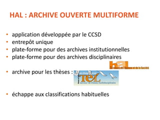 HAL : ARCHIVE OUVERTE MULTIFORME
• application développée par le CCSD
• entrepôt unique
• plate-forme pour des archives institutionnelles
• plate-forme pour des archives disciplinaires
• archive pour les thèses :
• échappe aux classifications habituelles
 