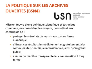 LA POLITIQUE SUR LES ARCHIVES
OUVERTES (BSN4)
Mise en œuvre d’une politique scientifique et technique
commune, en consolidant les moyens, permettant aux
chercheurs de :
• partager les résultats de leurs travaux sous forme
numérique,
• diffuser ces résultats immédiatement et gratuitement à la
communauté scientifique internationale, ainsi qu’au grand
public,
• assurer de manière transparente leur conservation à long
terme.
 