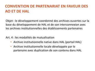 CONVENTION DE PARTENARIAT EN FAVEUR DES
AO ET DE HAL
Objet : le développement coordonné des archives ouvertes sur la
base du développement de HAL et de son interconnexion avec
les archives institutionnelles des établissements partenaires
Art. 4 : les modalités de mutualisation
• Archive institutionnelle native dans HAL (portail HAL)
• Archive institutionnelle locale développée par le
partenaire avec duplication de son contenu dans HAL
 