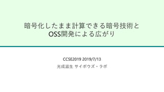 暗号化したまま計算できる暗号技術と
OSS開発による広がり
CCSE2019 2019/7/13
光成滋生 サイボウズ・ラボ
 