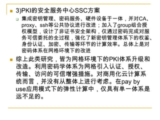    3)PKI的安全服务中心SSC方案
       集成密钥管理、密码服务、硬件设备于一体，并对CA、
        proxy、ssh等公共协议进行改进；加入了group组合授
        权模型，设计了非证书安全架构，仅通过密...