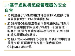 3.4基于虚拟机超级管理器的安全
自审
   1) 构建基于VMM的相对可信根TPM,虚拟化管
    理器代替硬件TPM.构建信任链
   2) 对托管OS验证潜在的内部攻击风险,可采用
    虚拟化蜜罐技术实现对VMM同一个监管域下
...