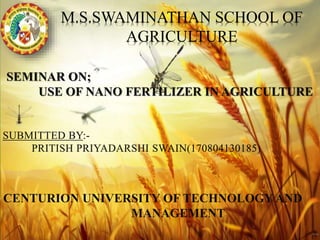 M.S.SWAMINATHAN SCHOOL OF
AGRICULTURE
SUBMITTED BY:-
PRITISH PRIYADARSHI SWAIN(170804130185)
SEMINAR ON;
USE OF NANO FERTILIZER IN AGRICULTURE
CENTURION UNIVERSITY OF TECHNOLOGY AND
MANAGEMENT
 