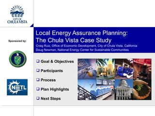 Local Energy Assurance Planning:
Sponsored by:   The Chula Vista Case Study
                Craig Ruiz, Office of Economic Development, City of Chula Vista, California
                Doug Newman, National Energy Center for Sustainable Communities


                 Goal & Objectives

                 Participants

                 Process

                 Plan Highlights

                 Next Steps
 