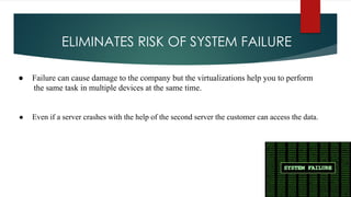 ELIMINATES RISK OF SYSTEM FAILURE
● Failure can cause damage to the company but the virtualizations help you to perform
the same task in multiple devices at the same time.
● Even if a server crashes with the help of the second server the customer can access the data.
 