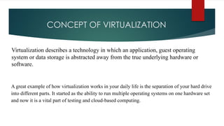 CONCEPT OF VIRTUALIZATION
Virtualization describes a technology in which an application, guest operating
system or data storage is abstracted away from the true underlying hardware or
software.
A great example of how virtualization works in your daily life is the separation of your hard drive
into different parts. It started as the ability to run multiple operating systems on one hardware set
and now it is a vital part of testing and cloud-based computing.
 