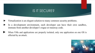 IS IT SECURE?
► Virtualization is an elegant solution to many common security problems.
► In a development environment, each developer can have their own sandbox,
immune from another developer’s rogue or runaway code.
► When VMs and applications are properly isolated, only one application on one OS is
affected by an attack.
 