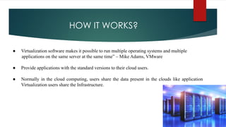 HOW IT WORKS?
● Virtualization software makes it possible to run multiple operating systems and multiple
applications on the same server at the same time” – Mike Adams, VMware
● Provide applications with the standard versions to their cloud users.
● Normally in the cloud computing, users share the data present in the clouds like application
Virtualization users share the Infrastructure.
 