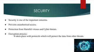 SECURITY
● Security is one of the important concerns.
● Prevents unauthorised access.
● Protection from Harmful viruses and Cyber threats.
● Encryption process:
It takes place with protocols which will protect the data from other threats.
 