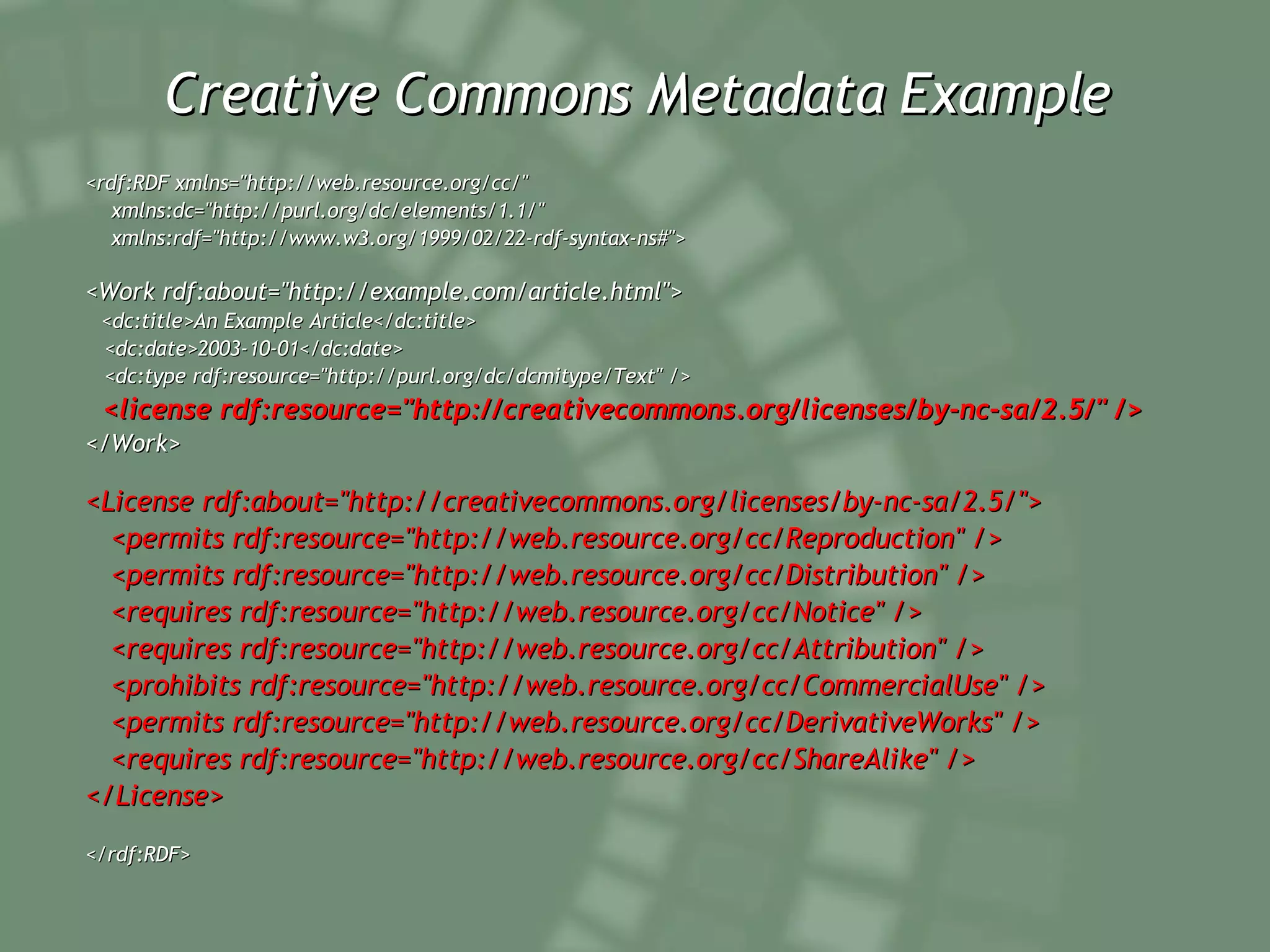 Creative Commons Metadata Example <rdf:RDF xmlns=&quot;http://web.resource.org/cc/&quot; xmlns:dc=&quot;http://purl.org/dc/elements/1.1/&quot; xmlns:rdf=&quot;http://www.w3.org/1999/02/22-rdf-syntax-ns#&quot;> <Work rdf:about=&quot;http://example.com/article.html&quot;> <dc:title>An Example Article</dc:title> <dc:date>2003-10-01</dc:date> <dc:type rdf:resource=&quot;http://purl.org/dc/dcmitype/Text&quot; /> <license rdf:resource=&quot;http://creativecommons.org/licenses/by-nc-sa/2.5/&quot; /> </Work> <License rdf:about=&quot;http://creativecommons.org/licenses/by-nc-sa/2.5/&quot;> <permits rdf:resource=&quot;http://web.resource.org/cc/Reproduction&quot; /> <permits rdf:resource=&quot;http://web.resource.org/cc/Distribution&quot; /> <requires rdf:resource=&quot;http://web.resource.org/cc/Notice&quot; /> <requires rdf:resource=&quot;http://web.resource.org/cc/Attribution&quot; /> <prohibits rdf:resource=&quot;http://web.resource.org/cc/CommercialUse&quot; /> <permits rdf:resource=&quot;http://web.resource.org/cc/DerivativeWorks&quot; /> <requires rdf:resource=&quot;http://web.resource.org/cc/ShareAlike&quot; /> </License> </rdf:RDF> 