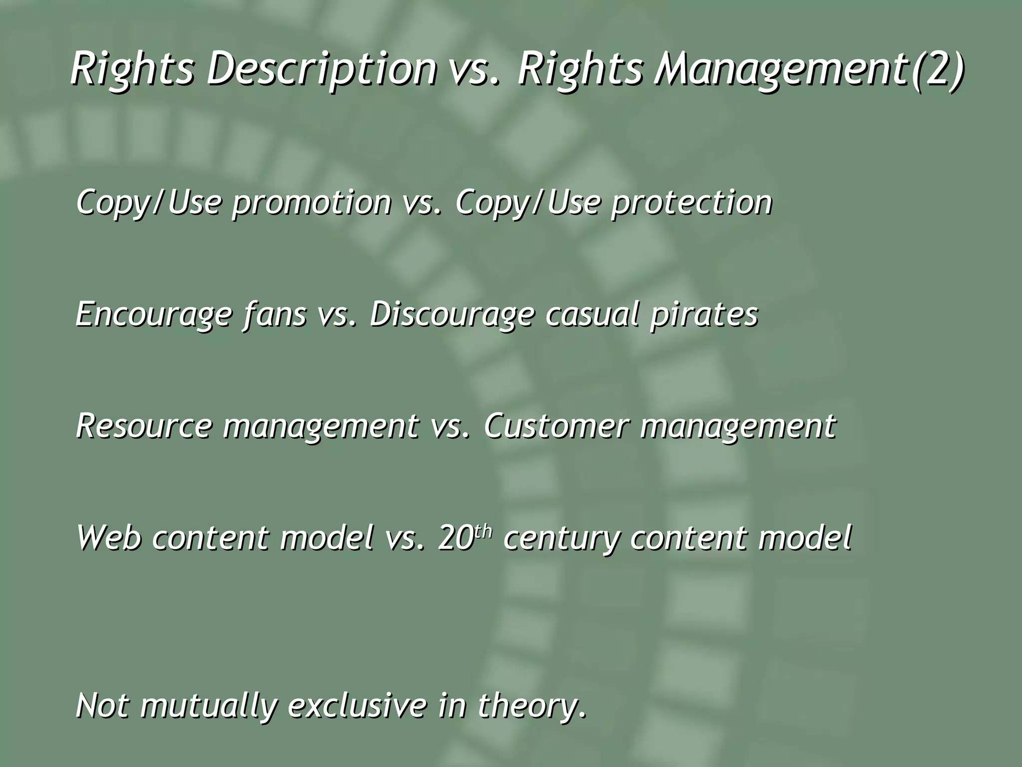 Rights Description vs. Rights Management(2) Copy/Use promotion vs. Copy/Use protection Encourage fans vs. Discourage casual pirates Resource management vs. Customer management Web content model vs. 20 th  century content model Not mutually exclusive in theory. 