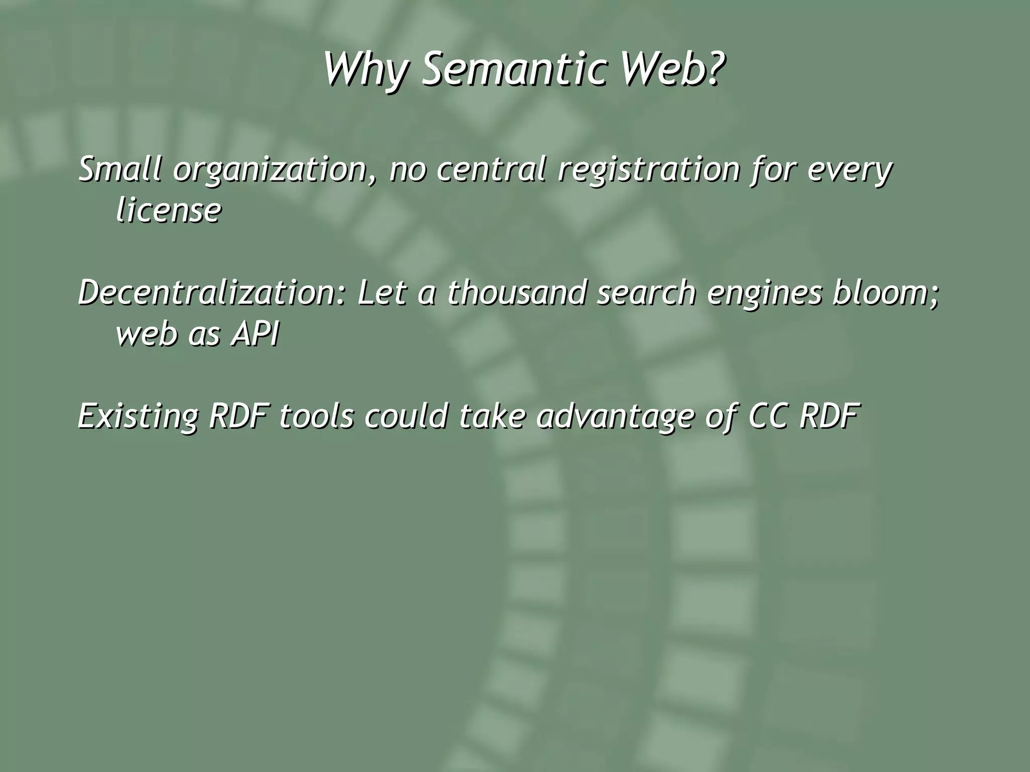 Why Semantic Web? Small organization, no central registration for every license  Decentralization: Let a thousand search engines bloom; web as API  Existing RDF tools could take advantage of CC RDF 