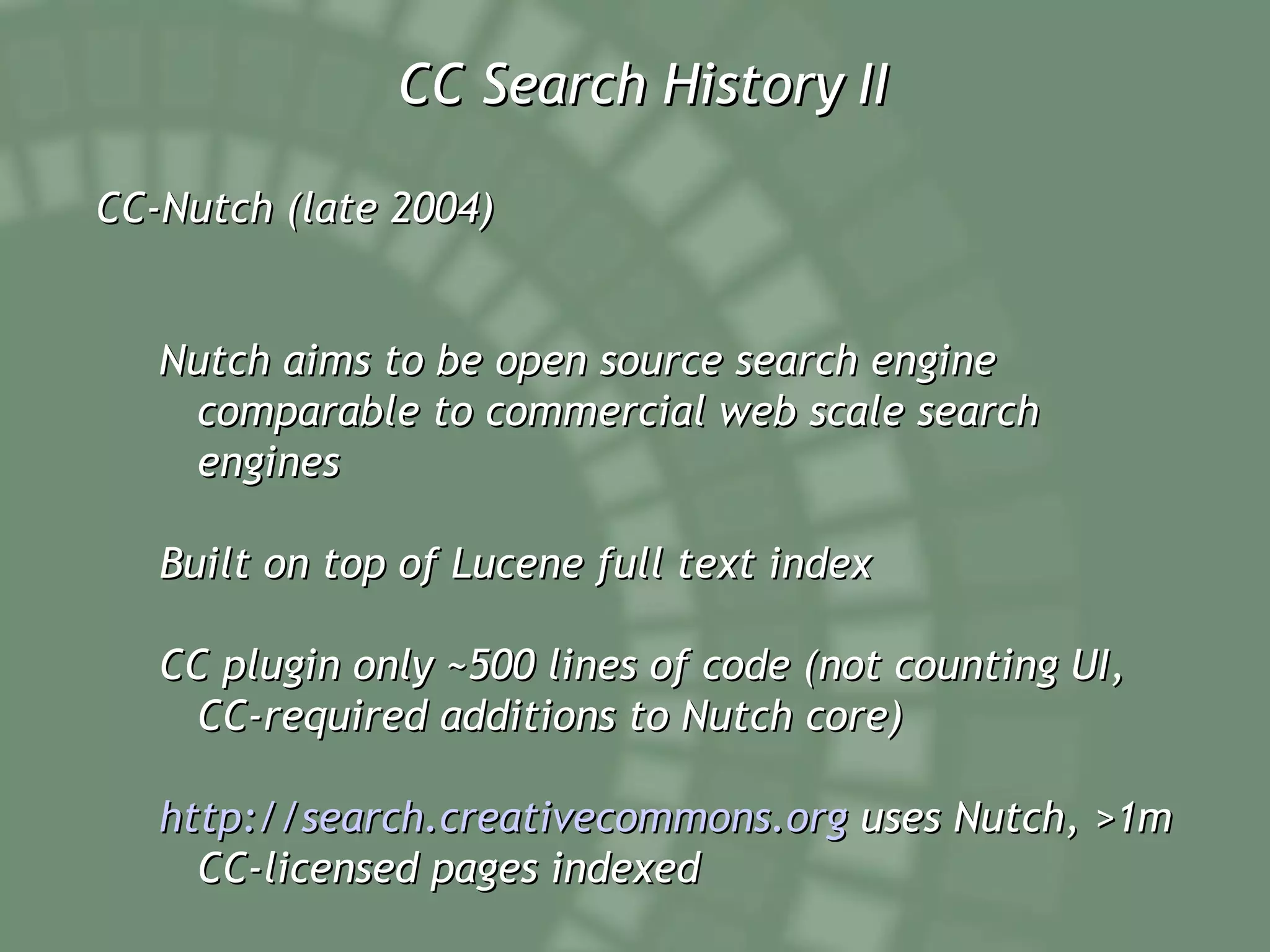CC Search History II CC-Nutch (late 2004) Nutch aims to be open source search engine comparable to commercial web scale search engines Built on top of Lucene full text index CC plugin only ~500 lines of code (not counting UI, CC-required additions to Nutch core) http://search.creativecommons.org  uses Nutch, >1m CC-licensed pages indexed 