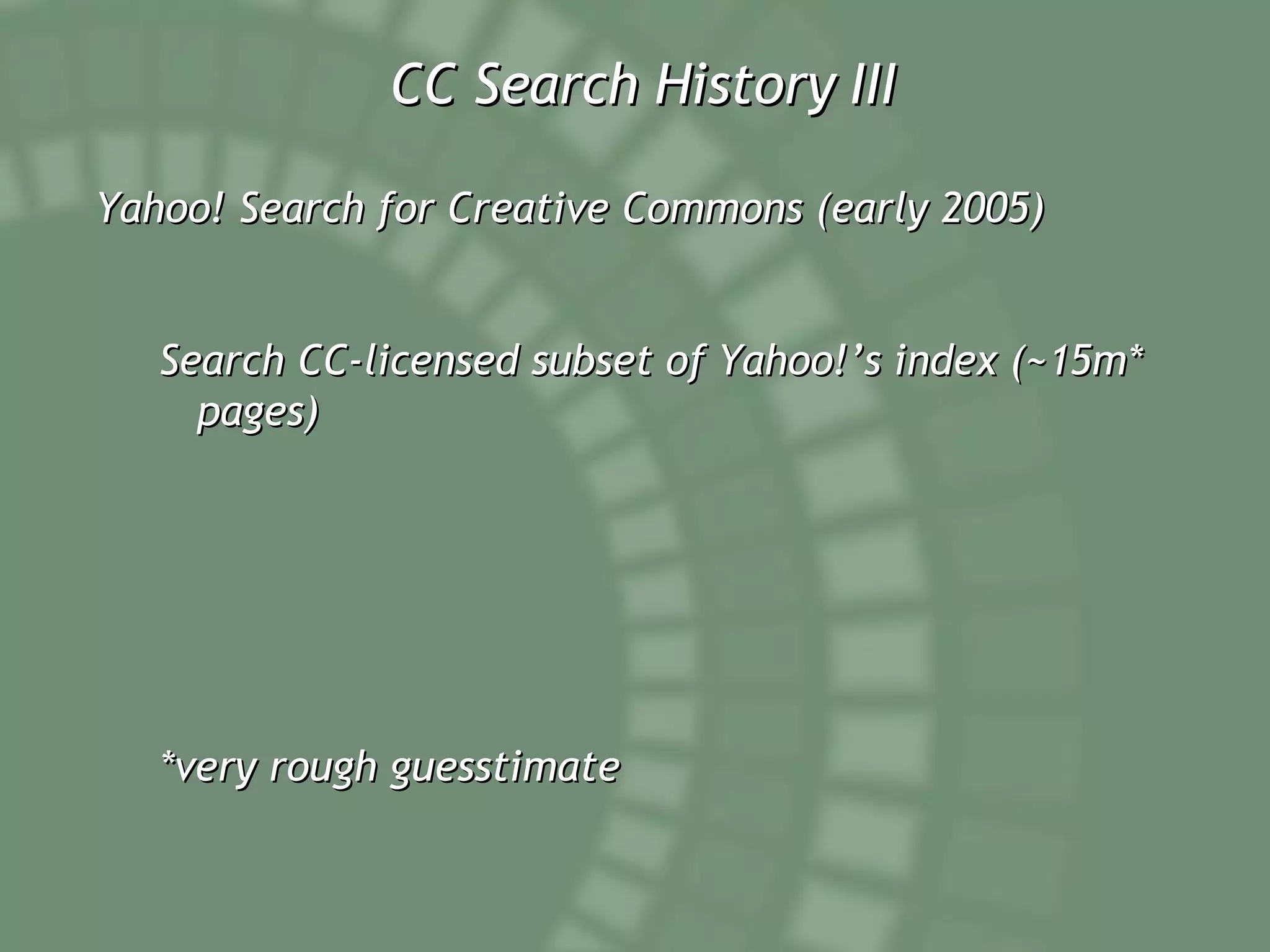 CC Search History III Yahoo! Search for Creative Commons (early 2005) Search CC-licensed subset of Yahoo!’s index (~15m* pages) *very rough guesstimate 