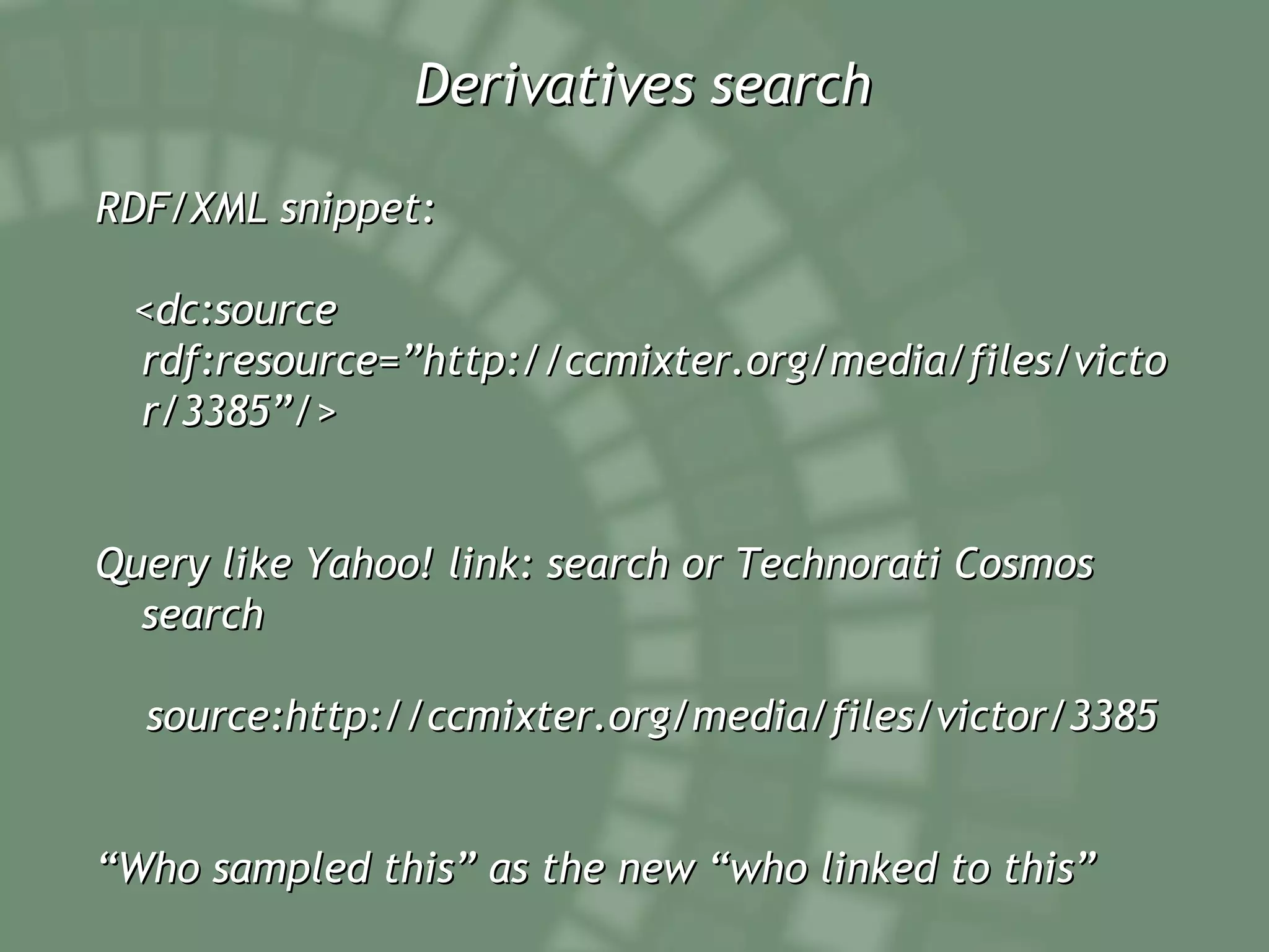 Derivatives search RDF/XML snippet: <dc:source rdf:resource=”http://ccmixter.org/media/files/victor/3385”/> Query like Yahoo! link: search or Technorati Cosmos search source:http://ccmixter.org/media/files/victor/3385 “ Who sampled this” as the new “who linked to this” 