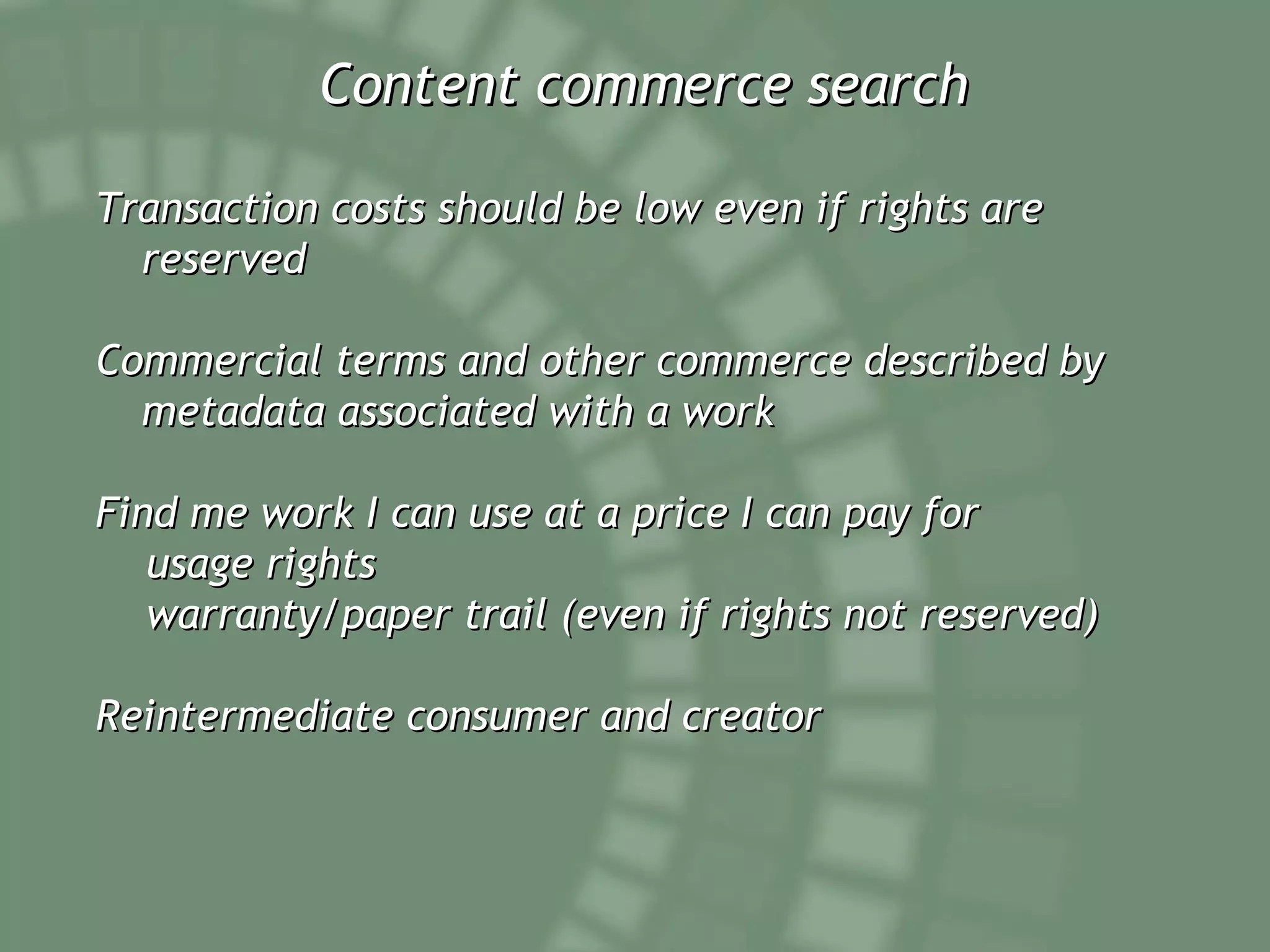 Content commerce search Transaction costs should be low even if rights are reserved Commercial terms and other commerce described by metadata associated with a work Find me work I can use at a price I can pay for usage rights warranty/paper trail (even if rights not reserved) Reintermediate consumer and creator 