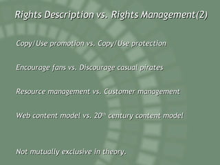 Rights Description vs. Rights Management(2) Copy/Use promotion vs. Copy/Use protection Encourage fans vs. Discourage casual pirates Resource management vs. Customer management Web content model vs. 20 th  century content model Not mutually exclusive in theory. 