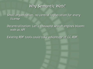Why Semantic Web? Small organization, no central registration for every license  Decentralization: Let a thousand search engines bloom; web as API  Existing RDF tools could take advantage of CC RDF 