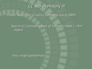 CC Search History III Yahoo! Search for Creative Commons (early 2005) Search CC-licensed subset of Yahoo!’s index (~15m* pages) *very rough guesstimate 