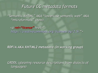 Future CC metadata formats “ Semantic XHTML” AKA “lowercase semantic web” AKA “microformats” (now) <a  rel=“license”  href=“ http://creativecommons.org/licenses/by/2.5/ ”> RDF/A AKA XHTML2 metadata (in working group) GRDDL (gleaning resource descriptions from dialects of languages) 