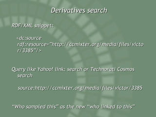 Derivatives search RDF/XML snippet: <dc:source rdf:resource=”http://ccmixter.org/media/files/victor/3385”/> Query like Yahoo! link: search or Technorati Cosmos search source:http://ccmixter.org/media/files/victor/3385 “ Who sampled this” as the new “who linked to this” 