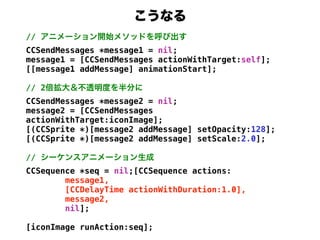 //
CCSendMessages *message1 = nil;
message1 = [CCSendMessages actionWithTarget:self];
[[message1 addMessage] animationStart];

// 2
CCSendMessages *message2 = nil;
message2 = [CCSendMessages
actionWithTarget:iconImage];
[(CCSprite *)[message2 addMessage] setOpacity:128];
[(CCSprite *)[message2 addMessage] setScale:2.0];

//
CCSequence *seq = nil;[CCSequence actions:
        message1,
        [CCDelayTime actionWithDuration:1.0],
        message2,
        nil];

[iconImage runAction:seq];
 