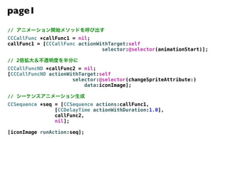 page1
//
CCCallFunc *callFunc1 = nil;
callFunc1 = [CCCallFunc actionWithTarget:self
                                selector:@selector(animationStart)];

// 2
CCCallFuncND *callFunc2 = nil;
[CCCallFuncND actionWithTarget:self
                      selector:@selector(changeSpriteAttribute:)
                          data:iconImage];

//
CCSequence *seq = [CCSequence actions:callFunc1,
                [CCDelayTime actionWithDuration:1.0],
                callFunc2,
                nil];

[iconImage runAction:seq];
 