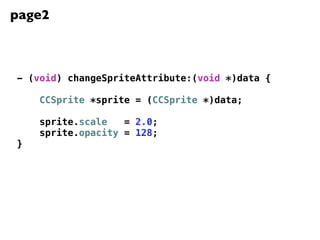 page2



- (void) changeSpriteAttribute:(void *)data {

    CCSprite *sprite = (CCSprite *)data;

    sprite.scale   = 2.0;
    sprite.opacity = 128;
}
 