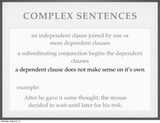 COMPLEX SENTENCES
an independent clause joined by one or
more dependent clauses
a subordinating conjunction begins the dependent
clauses
a dependent clause does not make sense on it’s own
example:
After he gave it some thought, the mouse
decided to wait until later for his trek.
Saturday, August 5, 14