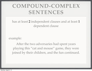 COMPOUND-COMPLEX
SENTENCES
has at least 2 independent clauses and at least 1
dependent clause
example:
After the two adversaries had spent years
playing this “cat and mouse” game, they were
joined by their children, and the fun continued.
Saturday, August 5, 14