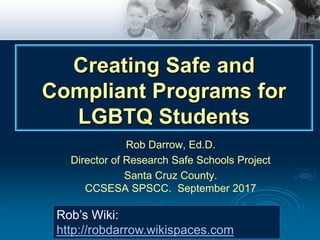 Rob Darrow, Ed.D.
Director of Research Safe Schools Project
Santa Cruz County.
CCSESA SPSCC. September 2017
Rob’s Wiki:
http://robdarrow.wikispaces.com
Creating Safe and
Compliant Programs for
LGBTQ Students
 