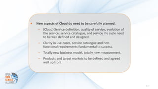    New aspects of Cloud do need to be carefully planned.
     – (Cloud) Service definition, quality of service, evolution of
       the service, service catalogue, and service life cycle need
       to be well defined and designed.
     – Clarity in use-cases, service catalogue and non-
       functional requirements fundamental to success.
     – Totally new business model, totally new measurement.
     – Products and target markets to be defined and agreed
       well up front




                                                                      11
 
